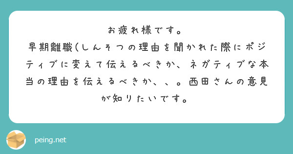 お疲れ様です。
早期離職(しんそつの理由を聞かれた際にポジティブに変えて伝えるべきか、ネガティブな本当の理由を伝えるべきか、、。西田さんの意見が知りたいです。