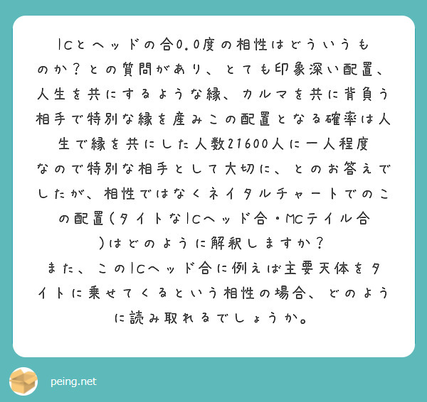 ICとヘッドの合0.0度の相性はどういうものか？との質問があり、とても印象深い配置、人生を共にするような縁、カルマを共に背負う相手で特別な縁を産みこの配置となる確率は人生で縁を共にした人数21600人に一人程度なので特別な相手として大切に、とのお答えでしたが、相性ではなくネイタルチャートでのこの配置(タイトなICヘッド合・MCテイル合)はどのように解釈しますか？
また、このICヘッド合に例えば主要天体をタイトに乗せてくるという相性の場合、どのように読み取れるでしょうか。