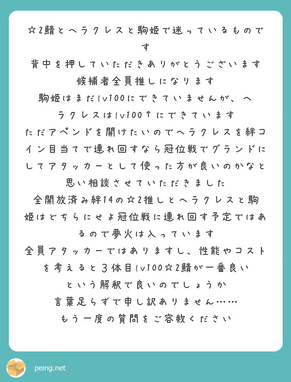 ☆2鯖とヘラクレスと駒姫で迷っているものです
背中を押していただきありがとうございます
候補者全員推しになります
駒姫はまだlv100にできていませんが、ヘラクレスはlv100↑にできています
ただアペンドを開けたいのでヘラクレスを絆コイン目当てで連れ回すなら冠位戦でグランドにしてアタッカーとして使った方が良いのかなと思い相談させていただきました
全開放済み絆14の☆2推しとヘラクレスと駒姫はどちらにせよ冠位戦に連れ回す予定ではあるので夢火は入っています
全員アタッカーではありますし、性能やコストを考えると３体目lv100☆2鯖が一番良いという解釈で良いのでしょうか
言葉足らずで申し訳ありません……
もう一度の質問をご容赦ください
