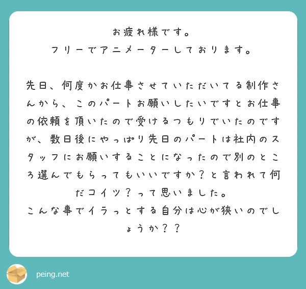 お疲れ様です。
フリーでアニメーターしております。

先日、何度かお仕事させていただいてる制作さんから、このパートお願いしたいですとお仕事の依頼を頂いたので受けるつもりでいたのですが、数日後にやっぱり先日のパートは社内のスタッフにお願いすることになったので別のところ選んでもらってもいいですか？と言われて何だコイツ？って思いました。
こんな事でイラっとする自分は心が狭いのでしょうか？？
