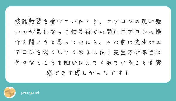 技能教習を受けていたとき、エアコンの風が強いのが気になって信号待ちの間にエアコンの操作を聞こうと思っていたら、その前に先生がエアコンを弱くしてくれました！先生方が本当に色々なところを細かに見てくれていることを実感できて嬉しかったです！