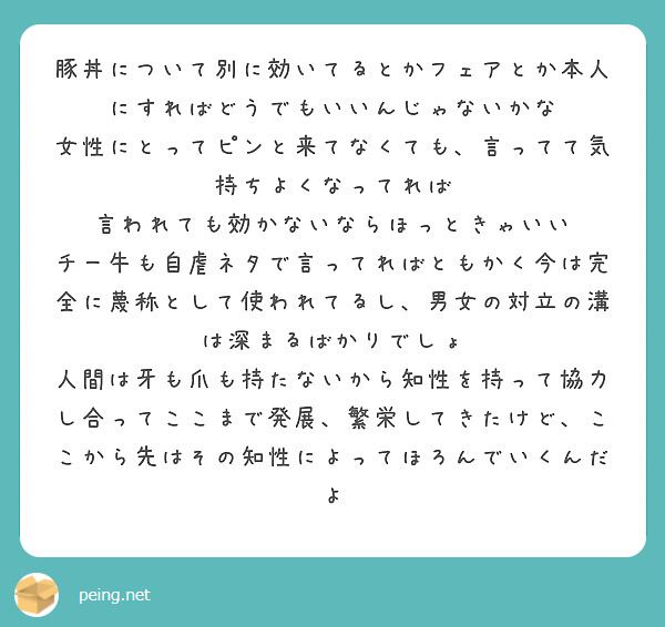 豚丼について別に効いてるとかフェアとか本人にすればどうでもいいんじゃないかな
女性にとってピンと来てなくても、言ってて気持ちよくなってれば
言われても効かないならほっときゃいい
チー牛も自虐ネタで言ってればともかく今は完全に蔑称として使われてるし、男女の対立の溝は深まるばかりでしょ
人間は牙も爪も持たないから知性を持って協力し合ってここまで発展、繁栄してきたけど、ここから先はその知性によってほろんでいくんだよ
