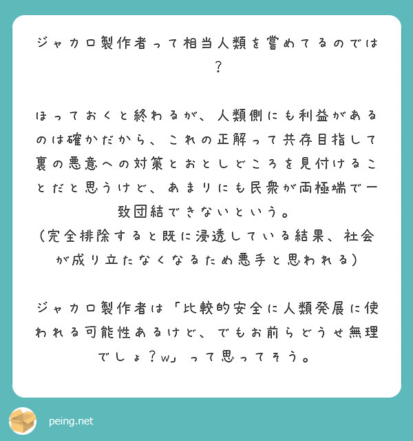 ジャカロ製作者って相当人類を嘗めてるのでは···？

ほっておくと終わるが、人類側にも利益があるのは確かだから、これの正解って共存目指して裏の悪意への対策とおとしどころを見付けることだと思うけど、あまりにも民衆が両極端で一致団結できないという。
(完全排除すると既に浸透している結果、社会が成り立たなくなるため悪手と思われる)

ジャカロ製作者は「比較的安全に人類発展に使われる可能性あるけど、でもお前らどうせ無理でしょ？w」って思ってそう。