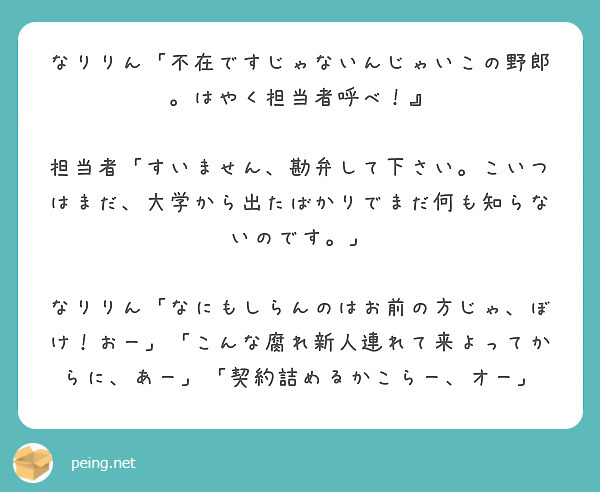 なりりん「不在ですじゃないんじゃいこの野郎。はやく担当者呼べ！』
 担当者「すいません、勘弁して下さい。こいつはまだ、大学から出たばかりでまだ何も知らないのです。」
 なりりん「なにもしらんのはお前の方じゃ、ぼけ！おー」「こんな腐れ新人連れて来よってからに、あー」「契約詰めるかこらー、オー」


