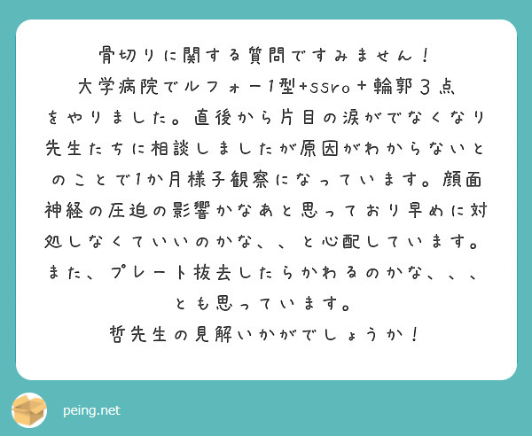 骨切りに関する質問ですみません！
大学病院でルフォー1型+ssro＋輪郭３点をやりました。直後から片目の涙がでなくなり先生たちに相談しましたが原因がわからないとのことで1か月様子観察になっています。顔面神経の圧迫の影響かなあと思っており早めに対処しなくていいのかな、、と心配しています。
また、プレート抜去したらかわるのかな、、、とも思っています。
哲先生の見解いかがでしょうか！