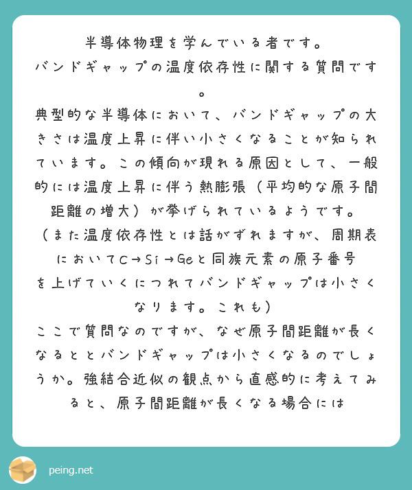 半導体物理を学んでいる者です。
バンドギャップの温度依存性に関する質問です。
典型的な半導体において、バンドギャップの大きさは温度上昇に伴い小さくなることが知られています。この傾向が現れる原因として、一般的には温度上昇に伴う熱膨張（平均的な原子間距離の増大）が挙げられているようです。
（また温度依存性とは話がずれますが、周期表においてC→Si→Geと同族元素の原子番号を上げていくにつれてバンドギャップは小さくなります。これも）
ここで質問なのですが、なぜ原子間距離が長くなるととバンドギャップは小さくなるのでしょうか。強結合近似の観点から直感的に考えてみると、原子間距離が長くなる場合には
