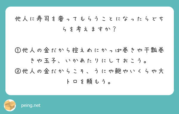 他人に寿司を奢ってもらうことになったらどちらを考えますか？

①他人の金だから控えめにかっぱ巻きや干瓢巻きや玉子、いかあたりにしておこう。
②他人の金だからこそ、うにや鮑やいくらや大トロを頼もう。

