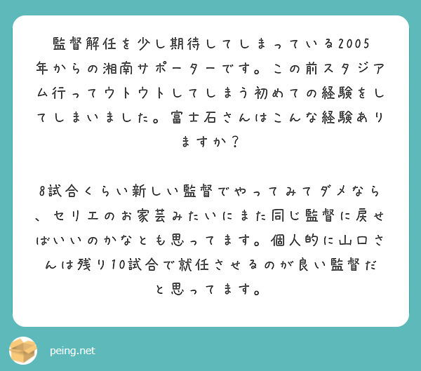 監督解任を少し期待してしまっている2005年からの湘南サポーターです。この前スタジアム行ってウトウトしてしまう初めての経験をしてしまいました。富士石さんはこんな経験ありますか？

8試合くらい新しい監督でやってみてダメなら、セリエのお家芸みたいにまた同じ監督に戻せばいいのかなとも思ってます。個人的に山口さんは残り10試合で就任させるのが良い監督だと思ってます。