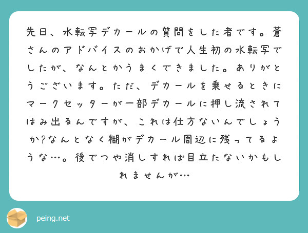 先日、水転写デカールの質問をした者です。蒼さんのアドバイスのおかげで人生初の水転写でしたが、なんとかうまくできました。ありがとうございます。ただ、デカールを乗せるときにマークセッターが一部デカールに押し流されてはみ出るんですが、これは仕方ないんでしょうか?なんとなく糊がデカール周辺に残ってるような…。後でつや消しすれば目立たないかもしれませんが…