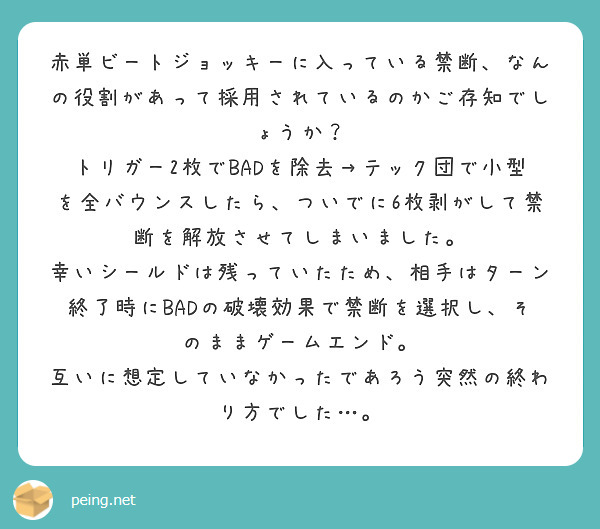 赤単ビートジョッキーに入っている禁断、なんの役割があって採用されているのかご存知でしょうか？
トリガー2枚でBADを除去→テック団で小型を全バウンスしたら、ついでに6枚剥がして禁断を解放させてしまいました。
幸いシールドは残っていたため、相手はターン終了時にBADの破壊効果で禁断を選択し、そのままゲームエンド。
互いに想定していなかったであろう突然の終わり方でした…。