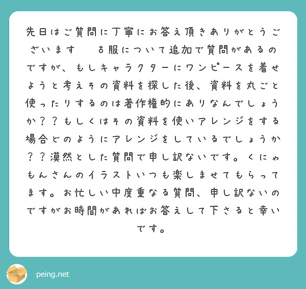 先日はご質問に丁寧にお答え頂きありがとうございます🙇‍♂服について追加で質問があるのですが、もしキャラクターにワンピースを着せようと考えその資料を探した後、資料を丸ごと使ったりするのは著作権的にありなんでしょうか？？もしくはその資料を使いアレンジをする場合どのようにアレンジをしているでしょうか？？漠然とした質問で申し訳ないです。くにゃもんさんのイラストいつも楽しませてもらってます。お忙しい中度重なる質問、申し訳ないのですがお時間があればお答えして下さると幸いです。