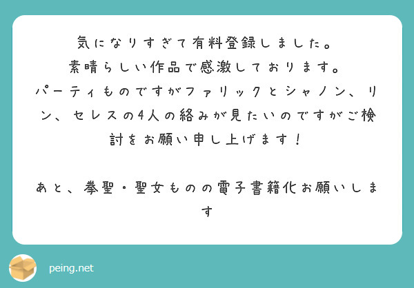 気になりすぎて有料登録しました。
素晴らしい作品で感激しております。
パーティものですがファリックとシャノン、リン、セレスの4人の絡みが見たいのですがご検討をお願い申し上げます！

あと、拳聖・聖女ものの電子書籍化お願いします