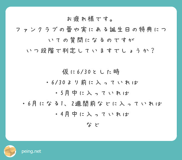 お疲れ様です。
ファンクラブの蕾や実にある誕生日の特典についての質問になるのですが
いつ段階で判定していますでしょうか？

仮に6/30とした時
・6/30より前に入っていれば
・5月中に入っていれば
・6月になる1、2週間前などに入っていれば
・4月中に入っていれば
 など