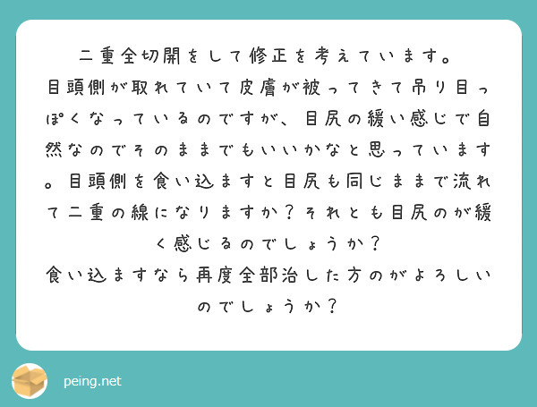 二重全切開をして修正を考えています。
目頭側が取れていて皮膚が被ってきて吊り目っぽくなっているのですが、目尻の緩い感じで自然なのでそのままでもいいかなと思っています。目頭側を食い込ますと目尻も同じままで流れて二重の線になりますか？それとも目尻のが緩く感じるのでしょうか？
食い込ますなら再度全部治した方のがよろしいのでしょうか？