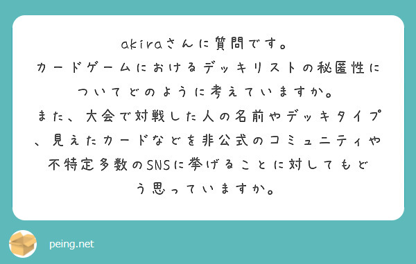 akiraさんに質問です。
カードゲームにおけるデッキリストの秘匿性についてどのように考えていますか。
また、大会で対戦した人の名前やデッキタイプ、見えたカードなどを非公式のコミュニティや不特定多数のSNSに挙げることに対してもどう思っていますか。