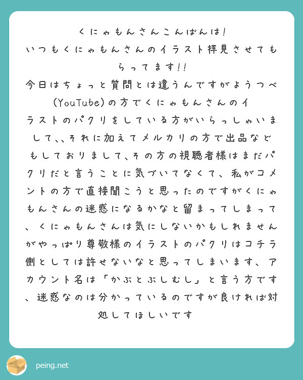 くにゃもんさんこんばんは!
いつもくにゃもんさんのイラスト拝見させてもらってます!!
今日はちょっと質問とは違うんですがようつべ(YouTube)の方でくにゃもんさんのイラストのパクリをしている方がいらっしゃいまして､､それに加えてメルカリの方で出品などもしておりまして､その方の視聴者様はまだパクリだと言うことに気づいてなくて、私がコメントの方で直接聞こうと思ったのですがくにゃもんさんの迷惑になるかなと留まってしまって、くにゃもんさんは気にしないかもしれませんがやっぱり尊敬様のイラストのパクリはコチラ側としては許せないなと思ってしまいます、アカウント名は「かぶとぶしむし」と言う方です、迷惑なのは分かっているのですが良ければ対処してほしいです🙏