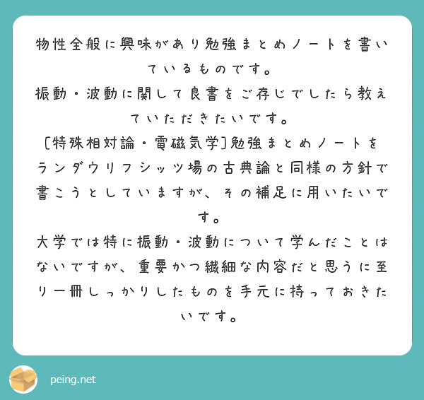 物性全般に興味があり勉強まとめノートを書いているものです。
振動・波動に関して良書をご存じでしたら教えていただきたいです。
[特殊相対論・電磁気学]勉強まとめノートをランダウリフシッツ場の古典論と同様の方針で書こうとしていますが、その補足に用いたいです。
大学では特に振動・波動について学んだことはないですが、重要かつ繊細な内容だと思うに至り一冊しっかりしたものを手元に持っておきたいです。