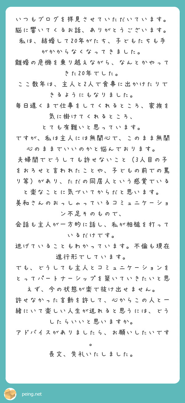 いつもブログを拝見させていただいています。
脳に響いてくるお話、ありがとうございます。
私は、結婚して20年がたち、子どもたちも手がかからなくなってきました。
離婚の危機を乗り越えながら、なんとかやってきた20年でした。
ここ数年は、主人と2人で食事に出かけたりできるようにもなりました。
毎日遅くまで仕事をしてくれるところ、家族を気に掛けてくれるところ、
とても有難いと思っています。
ですが、私は主人には無関心で、このまま無関心のままでいいのかと悩んでおります。
夫婦間でどうしても許せないこと（3人目の子をおろせと言われたことや、子どもの前での罵り等）があり、ただの同居人という感覚でいると楽なことに気づいてからだと思います。
美和さんのおっしゃっているコミュニケーション不足そのもので、
会話も主人が一方的に話し、私が相槌を打っているだけです。
逃げていることもわかっています。不倫も現在進行形でしています。
でも、どうしても主人とコミュニケーションをとってパートナーシップを築いていきたいと思えず、今の状態が楽で抜け出せません。
許せなかった言動を許して、心からこの人と一緒にいて楽しい人生が送れると思うには、どうしたらいいと思いますか。
アドバイスがありましたら、お願いしたいです。
長文、失礼いたしました。
