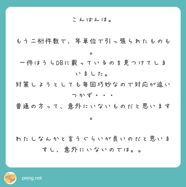 こんばんは。

もう二桁件数で、年単位で引っ張られたものも。
一件はうらDBに載っているのを見つけてしまいました。
対策しようとしても毎回巧妙なので対応が追いつかず・・・
普通の方って、意外にいないものだと思います。

わたしなんかと言うぐらいが良いのだと思いますし、意外にいないのでは。。