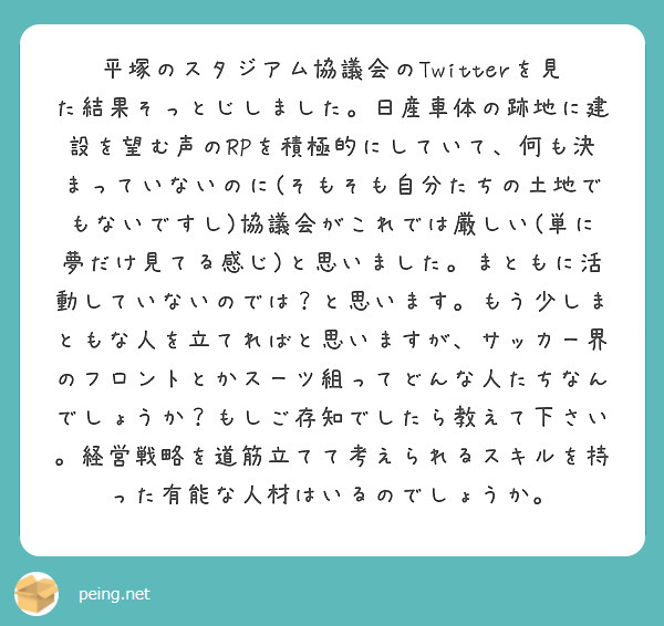 平塚のスタジアム協議会のTwitterを見た結果そっとじしました。日産車体の跡地に建設を望む声のRPを積極的にしていて、何も決まっていないのに(そもそも自分たちの土地でもないですし)協議会がこれでは厳しい(単に夢だけ見てる感じ)と思いました。まともに活動していないのでは？と思います。もう少しまともな人を立てればと思いますが、サッカー界のフロントとかスーツ組ってどんな人たちなんでしょうか？もしご存知でしたら教えて下さい。経営戦略を道筋立てて考えられるスキルを持った有能な人材はいるのでしょうか。