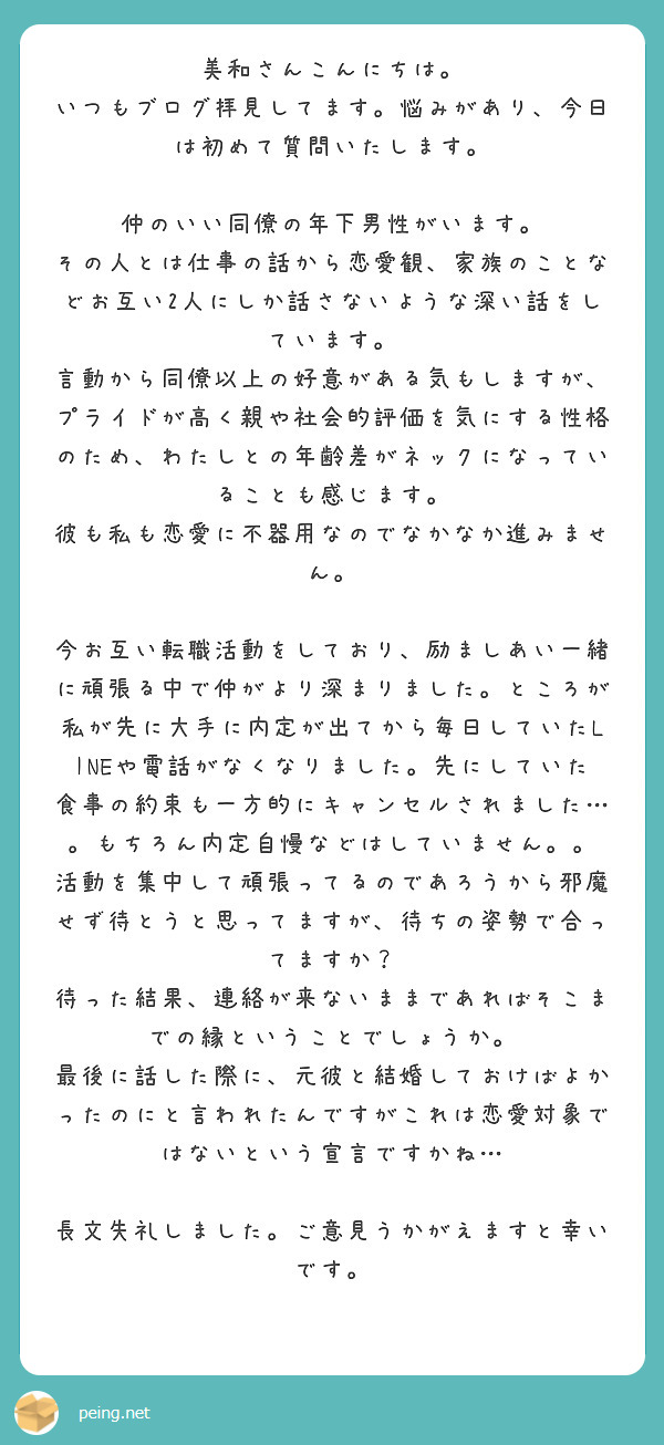 美和さんこんにちは。
いつもブログ拝見してます。悩みがあり、今日は初めて質問いたします。

仲のいい同僚の年下男性がいます。
その人とは仕事の話から恋愛観、家族のことなどお互い2人にしか話さないような深い話をしています。
言動から同僚以上の好意がある気もしますが、プライドが高く親や社会的評価を気にする性格のため、わたしとの年齢差がネックになっていることも感じます。
彼も私も恋愛に不器用なのでなかなか進みません。

今お互い転職活動をしており、励ましあい一緒に頑張る中で仲がより深まりました。ところが私が先に大手に内定が出てから毎日していたLINEや電話がなくなりました。先にしていた食事の約束も一方的にキャンセルされました…。もちろん内定自慢などはしていません。。
活動を集中して頑張ってるのであろうから邪魔せず待とうと思ってますが、待ちの姿勢で合ってますか？
待った結果、連絡が来ないままであればそこまでの縁ということでしょうか。
最後に話した際に、元彼と結婚しておけばよかったのにと言われたんですがこれは恋愛対象ではないという宣言ですかね…

長文失礼しました。ご意見うかがえますと幸いです。