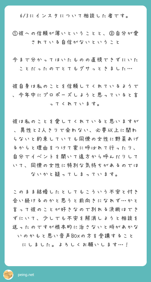 6/3にインスタについて相談した者です。

①彼への信頼が薄いということと、②自分が愛されている自信がないということ

今まで分かってはいたものの直視できずにいたことだったのでとてもグサっときました…

彼自身は私のことを信頼してくれているようで、今年中にプロポーズしようと思っていると言ってくれています。

彼は私のことを愛してくれていると思いますが、異性と2人きりで会わない、必要以上に関わらないと約束していても同僚の女性に野菜あげるからと理由をつけて家に呼ばれて行ったり、自分でイベントを開いて遠方から呼んだりしていて、同僚の女性に特別な気持ちがあるのではないかと疑ってしまっています。

このまま結婚したとしてもこういう不安と付き合い続けるのかと思うと前向きになれず…かと言って彼のことが好きなので別れる決断はできずにいて、少しでも不安を解消しようと相談を送ったのですが根本的に治さないと埒があかないのかもと思い音声BOXの方を受講することにしました。よろしくお願いします…！
