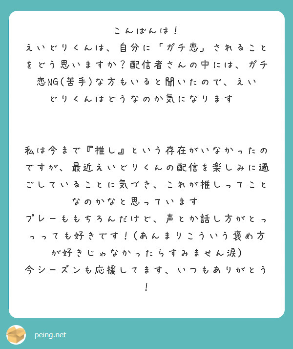 こんばんは！
えいどりくんは、自分に「ガチ恋」されることをどう思いますか？配信者さんの中には、ガチ恋NG(苦手)な方もいると聞いたので、えいどりくんはどうなのか気になります🥹


私は今まで『推し』という存在がいなかったのですが、最近えいどりくんの配信を楽しみに過ごしていることに気づき、これが推しってことなのかなと思っています🫶🏻
プレーももちろんだけど、声とか話し方がとっっっても好きです！(あんまりこういう褒め方が好きじゃなかったらすみません涙)
今シーズンも応援してます、いつもありがとう！

