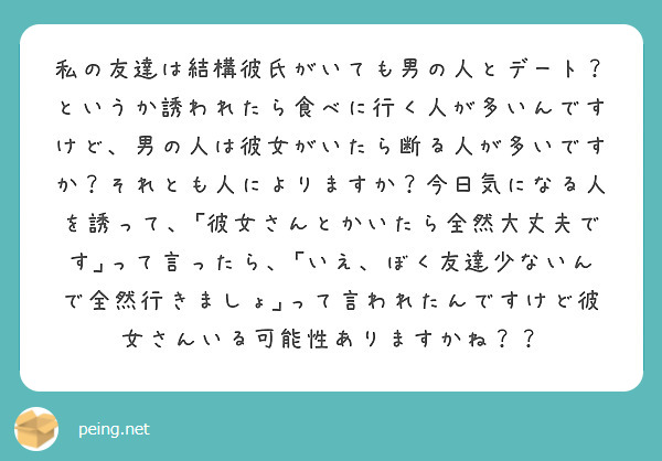 私の友達は結構彼氏がいても男の人とデート？というか誘われたら食べに行く人が多いんですけど、男の人は彼女がいたら断る人が多いですか？それとも人によりますか？今日気になる人を誘って、｢彼女さんとかいたら全然大丈夫です｣って言ったら、｢いえ、ぼく友達少ないんで全然行きましょ｣って言われたんですけど彼女さんいる可能性ありますかね？？