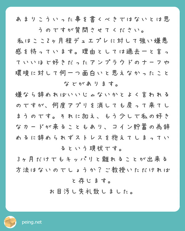 あまりこういった事を書くべきではないとは思うのですが質問させてください。
私はここ2ヶ月程デュエプレに対して強い嫌悪感を持っています。理由としては過去一と言っていいほど好きだったアンプラウドのナーフや環境に対して何一つ面白いと思えなかったことなどがあります。
嫌なら辞めればいいじゃないかとよく言われるのですが、何度アプリを消しても戻って来てしまうのです。それに加え、もう少しで私の好きなカードが来ることもあり、コイン貯蓄の為辞めるに辞められずストレスを抱えてしまっているという現状です。
3ヶ月だけでもキッパリと離れることが出来る方法はないのでしょうか？ご教授いただければと存じます。
お目汚し失礼致しました。