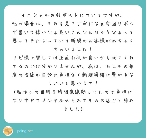 イニシャルお礼ポストについてですが、
私の場合は、それを見て丁寧だなぁ毎回サボらず書いて偉いなぁ良いこんなんだろうなぁって思ってきたよっていう新規のお客様がめちゃくちゃいました！
リピ様に関しては正直お礼が良いから来てくれてるのかは分かりませんが、私は、もしその毎度の投稿が自分に負担なく新規獲得に繋がるならいいと思います！
(私はその当時長時間鬼連勤してたので負担になりすぎてメンタルやられてそのお店ごと辞めました)