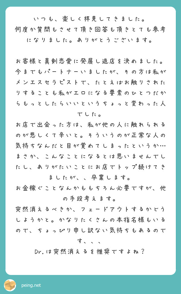 いつも、楽しく拝見してきました。
何度か質問もさせて頂き回答も頂きとても参考になりました。ありがとうございます。

お客様と真剣恋愛に発展し退店を決めました。
今までもパートナーいましたが、その方は私がメンエスセラピストで、たとえばお触りされたりすることも私がエロになる要素のひとつだからもっとしたらいいというちょっと変わった人でした。
お店で出会った方は、私が他の人に触れられるのが悲しくて辛いと。そういうのが正常な人の気持ちなんだと目が覚めてしまったというか…
まさか、こんなことになるとは思いませんでしたし、ありがたいことにお店でトップ続けてきましたが、、卒業します。
お金稼ぐことなんかももちろん必要ですが、他の手段考えます。
突然消えるべきか、フェードアウトするかどうしようかと。かなりたくさんの本指名様もいるので、ちょっぴり申し訳ない気持ちもあるのです、、、
Dr.は突然消えるを推奨ですよね？