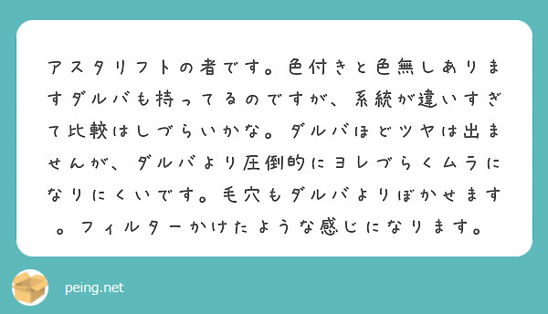 アスタリフトの者です。色付きと色無しありますダルバも持ってるのですが、系統が違いすぎて比較はしづらいかな。ダルバほどツヤは出ませんが、ダルバより圧倒的にヨレづらくムラになりにくいです。毛穴もダルバよりぼかせます。フィルターかけたような感じになります。