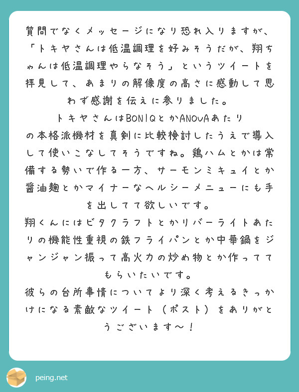 質問でなくメッセージになり恐れ入りますが、「トキヤさんは低温調理を好みそうだが、翔ちゃんは低温調理やらなそう」というツイートを拝見して、あまりの解像度の高さに感動して思わず感謝を伝えに参りました。
トキヤさんはBONIQとかANOVAあたりの本格派機材を真剣に比較検討したうえで導入して使いこなしてそうですね。鶏ハムとかは常備する勢いで作る一方、サーモンミキュイとか醤油麹とかマイナーなヘルシーメニューにも手を出してて欲しいです。
翔くんにはビタクラフトとかリバーライトあたりの機能性重視の鉄フライパンとか中華鍋をジャンジャン振って高火力の炒め物とか作っててもらいたいです。
彼らの台所事情についてより深く考えるきっかけになる素敵なツイート（ポスト）をありがとうございます〜！