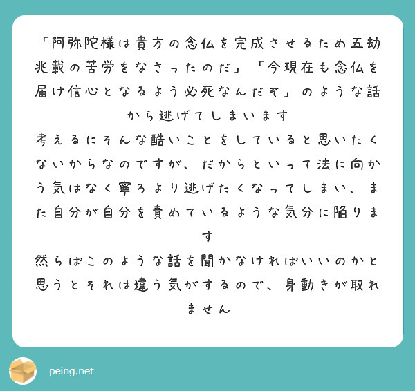 「阿弥陀様は貴方の念仏を完成させるため五劫兆載の苦労をなさったのだ」「今現在も念仏を届け信心となるよう必死なんだぞ」のような話から逃げてしまいます　考えるにそんな酷いことをしていると思いたくないからなのですが、だからといって法に向かう気はなく寧ろより逃げたくなってしまい、また自分が自分を責めているような気分に陥ります
然らばこのような話を聞かなければいいのかと思うとそれは違う気がするので、身動きが取れません