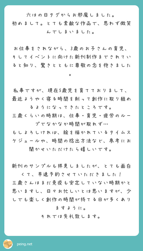 六はの日タグからお邪魔しました。
初めまして。とても素敵な作品で、思わず微笑んでしまいました。

お仕事をされながら、3歳のお子さんの育児、そしてイベントに向けた新刊制作までされていると知り、驚きとともに尊敬の念を抱きました。

私事ですが、現在5歳児を育てておりまして、最近ようやく寝る時間を削って創作に取り組めるようになってきたところです。
三歳くらいの時期は、仕事・育児・疲労のループでなかなか時間が取れず…
もしよろしければ、絵を描かれているタイムスケジュールや、時間の捻出方法など、参考にお聞かせいただけたら嬉しいです。

新刊のサンプルも拝見しましたが、とても面白くて、早速予約させていただきました！
三歳さんはまだ免疫も安定していない時期かと思いますし、日々お忙しいとは思いますが、少しでも楽しく創作の時間が持てる日が多くありますように。
それでは失礼致します。