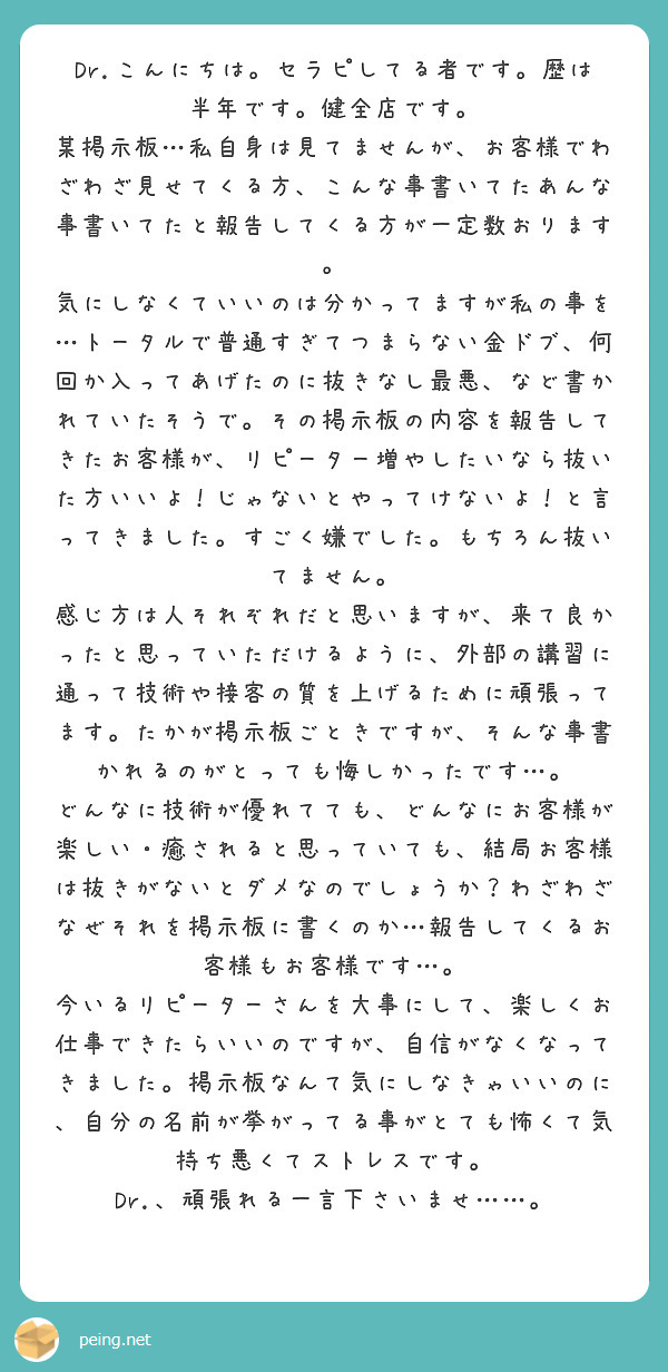 Dr.こんにちは。セラピしてる者です。歴は半年です。健全店です。
某掲示板…私自身は見てませんが、お客様でわざわざ見せてくる方、こんな事書いてたあんな事書いてたと報告してくる方が一定数おります。
気にしなくていいのは分かってますが私の事を…トータルで普通すぎてつまらない金ドブ、何回か入ってあげたのに抜きなし最悪、など書かれていたそうで。その掲示板の内容を報告してきたお客様が、リピーター増やしたいなら抜いた方いいよ！じゃないとやってけないよ！と言ってきました。すごく嫌でした。もちろん抜いてません。
感じ方は人それぞれだと思いますが、来て良かったと思っていただけるように、外部の講習に通って技術や接客の質を上げるために頑張ってます。たかが掲示板ごときですが、そんな事書かれるのがとっても悔しかったです…。
どんなに技術が優れてても、どんなにお客様が楽しい・癒されると思っていても、結局お客様は抜きがないとダメなのでしょうか？わざわざなぜそれを掲示板に書くのか…報告してくるお客様もお客様です…。
今いるリピーターさんを大事にして、楽しくお仕事できたらいいのですが、自信がなくなってきました。掲示板なんて気にしなきゃいいのに、自分の名前が挙がってる事がとても怖くて気持ち悪くてストレスです。
Dr.、頑張れる一言下さいませ……。