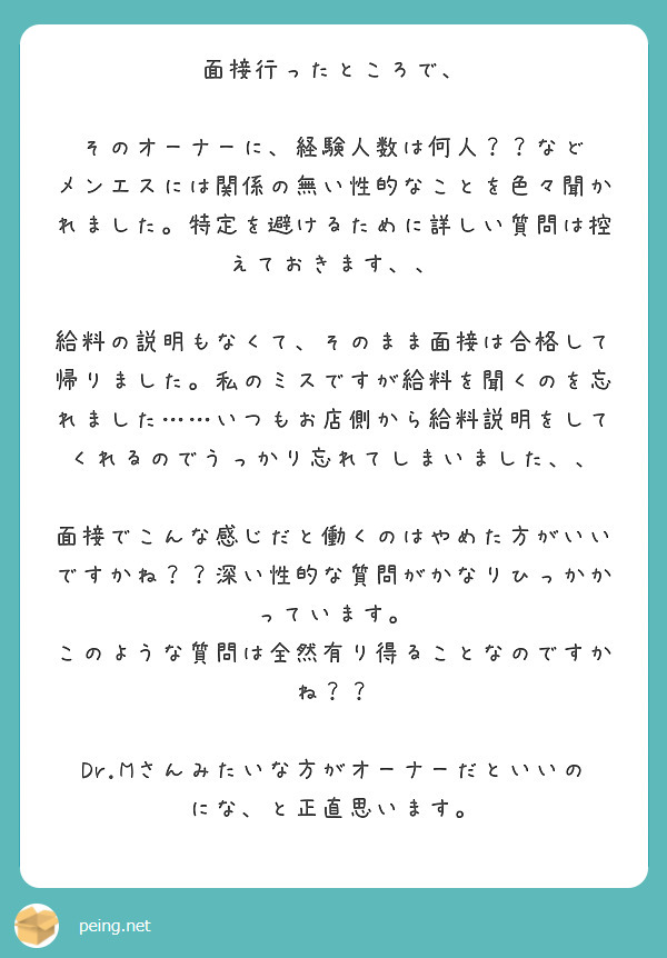 面接行ったところで、

そのオーナーに、経験人数は何人？？など
メンエスには関係の無い性的なことを色々聞かれました。特定を避けるために詳しい質問は控えておきます、、

給料の説明もなくて、そのまま面接は合格して帰りました。私のミスですが給料を聞くのを忘れました……いつもお店側から給料説明をしてくれるのでうっかり忘れてしまいました、、

面接でこんな感じだと働くのはやめた方がいいですかね？？深い性的な質問がかなりひっかかっています。
このような質問は全然有り得ることなのですかね？？

Dr.Mさんみたいな方がオーナーだといいのにな、と正直思います。

