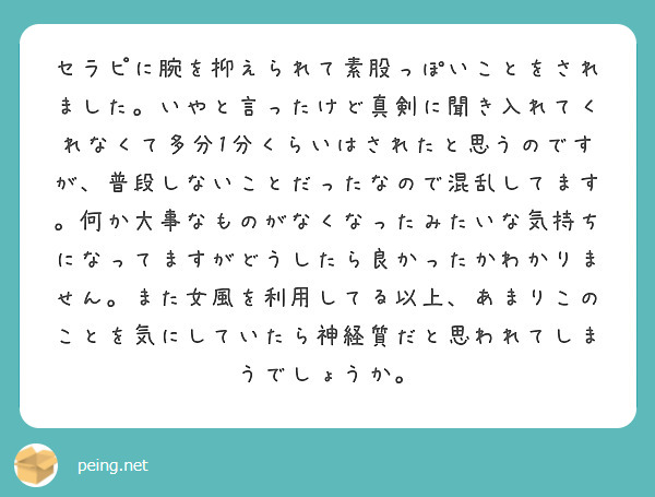 セラピに腕を抑えられて素股っぽいことをされました。いやと言ったけど真剣に聞き入れてくれなくて多分1分くらいはされたと思うのですが、普段しないことだったなので混乱してます。何か大事なものがなくなったみたいな気持ちになってますがどうしたら良かったかわかりません。また女風を利用してる以上、あまりこのことを気にしていたら神経質だと思われてしまうでしょうか。