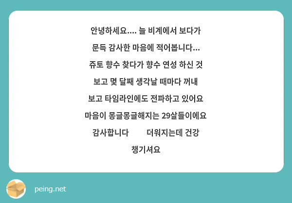 안녕하세요.... 늘 비계에서 보다가 문득 감사한 마음에 적어봅니다... 쥬토 향수 찾다가 향수 연성 하신 것 보고 몇 달째 생각날 때마다 꺼내 보고 타임라인에도 전파하고 있어요 마음이 몽글몽글해지는 29살들이에요 감사합니다☺️ 더워지는데 건강 챙기셔요