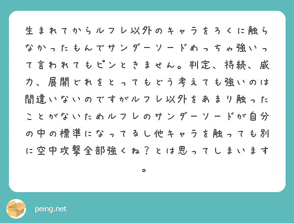 生まれてからルフレ以外のキャラをろくに触らなかったもんでサンダーソードめっちゃ強いって言われてもピンときません。判定、持続、威力、展開どれをとってもどう考えても強いのは間違いないのですがルフレ以外をあまり触ったことがないためルフレのサンダーソードが自分の中の標準になってるし他キャラを触っても別に空中攻撃全部強くね？とは思ってしまいます。