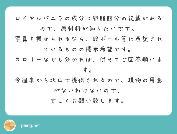 ロイヤルバニラの成分に卵脂肪分の記載があるので、原材料が知りたいです。
写真を載せられるなら、段ボール等に表記されているものの掲示希望です。
カロリーなども分かれば、併せてご回答願います。
今週末から北口で提供されるので、現物の用意がないわけないので、
宜しくお願い致します。