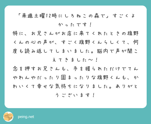 「来週土曜12時にしろねこの森で」すごくよかったです！
特に、お兄さんがお店に来てくれたときの旗野くんの心の声が、すごく旗野くんらしくて、何度も読み返してしまいました。脳内で声が聞こえてきました～！
念を押すお兄さんも、手を握られただけでてんやわんやだったり固まったりな旗野くんも、かわいくて幸せな気持ちになりました。ありがとうございます！