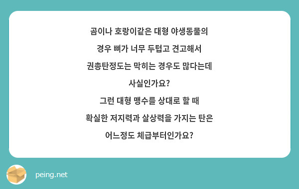 곰이나 호랑이같은 대형 야생동물의 경우 뼈가 너무 두텁고 견고해서 권총탄정도는 막히는 경우도 많다는데 사실인가요?
그런 대형 맹수를 상대로 할 때 확실한 저지력과 살상력을 가지는 탄은 어느정도 체급부터인가요?