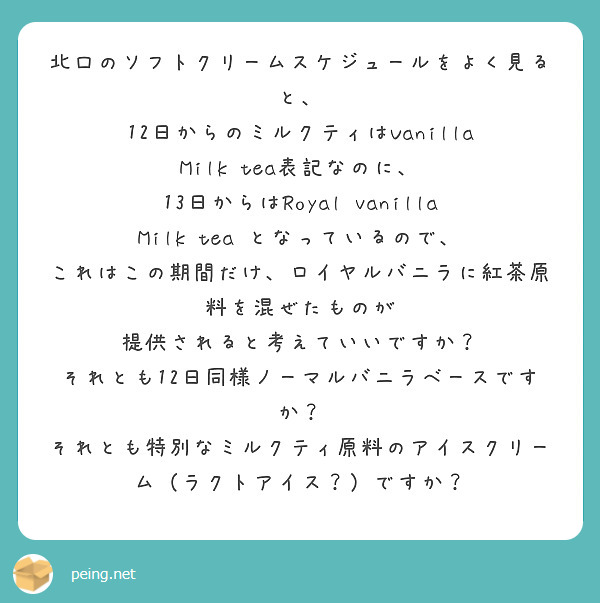 北口のソフトクリームスケジュールをよく見ると、
12日からのミルクティはVanilla Milk tea表記なのに、
13日からはRoyal vanilla Milk tea となっているので、
これはこの期間だけ、ロイヤルバニラに紅茶原料を混ぜたものが
提供されると考えていいですか？
それとも12日同様ノーマルバニラベースですか？
それとも特別なミルクティ原料のアイスクリーム（ラクトアイス？）ですか？
