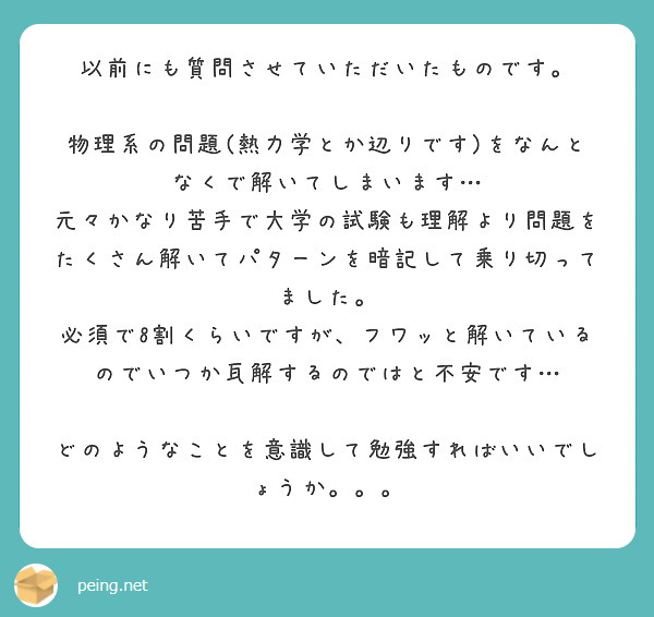 以前にも質問させていただいたものです。

物理系の問題(熱力学とか辺りです)をなんとなくで解いてしまいます…
元々かなり苦手で大学の試験も理解より問題をたくさん解いてパターンを暗記して乗り切ってました。
必須で8割くらいですが、フワッと解いているのでいつか瓦解するのではと不安です…

どのようなことを意識して勉強すればいいでしょうか。。。