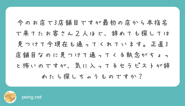 今のお店で3店舗目ですが最初の店から本指名で来てたお客さん２人ほど、辞めても探しては見つけて今現在も通ってくれています。正直3店舗目なのに見つけて通ってくる執念がちょっと怖いのですが、気に入ってるセラピストが辞めたら探しちゃうものですか？