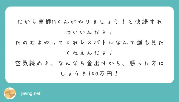 だから軍師Mくんがやりましょう！と快諾すればいいんだよ！
たのむよやってくれレスバトルなんて誰も見たくねえんだよ！
空気読めよ、なんなら金出すから、勝った方にしょうき100万円！