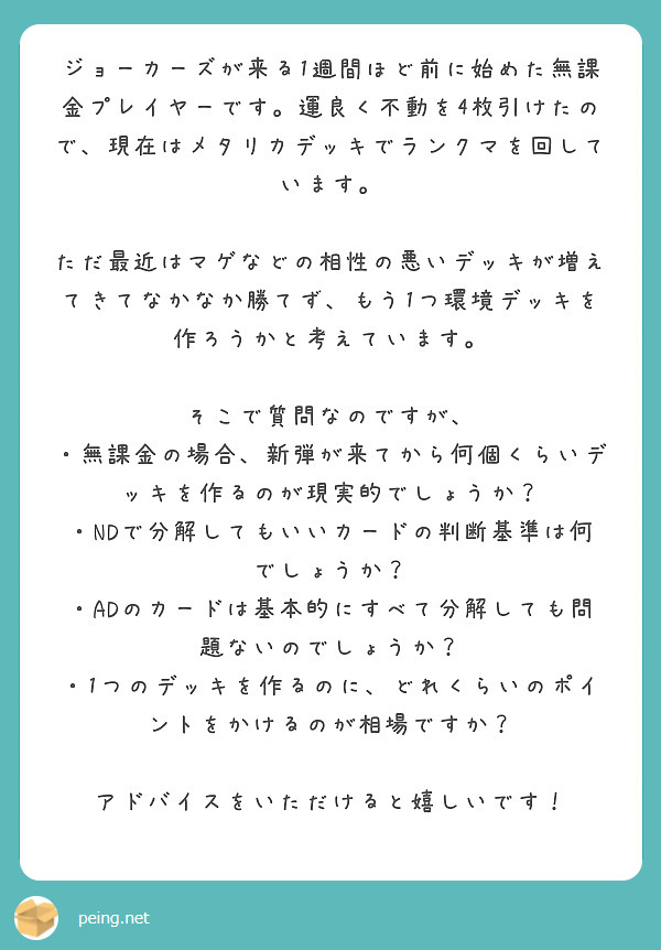 ジョーカーズが来る1週間ほど前に始めた無課金プレイヤーです。運良く不動を4枚引けたので、現在はメタリカデッキでランクマを回しています。

ただ最近はマゲなどの相性の悪いデッキが増えてきてなかなか勝てず、もう1つ環境デッキを作ろうかと考えています。

そこで質問なのですが、
・無課金の場合、新弾が来てから何個くらいデッキを作るのが現実的でしょうか？
・NDで分解してもいいカードの判断基準は何でしょうか？
・ADのカードは基本的にすべて分解しても問題ないのでしょうか？
・1つのデッキを作るのに、どれくらいのポイントをかけるのが相場ですか？

アドバイスをいただけると嬉しいです！
