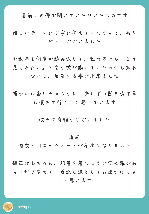 着崩しの件で聞いていただいたものです

難しいテーマに丁寧に答えてくださって、ありがとうございました

お返事を何度か読み返して、私の方にも「こう見られたい」と言う欲が働いていたのかも知れないと、反省する事が出来ました

軽やかに楽しめるように、少しずつ聞き流す事に慣れて行こうと思っています

改めて有難うございました

追記
浴衣と肌着のツイートが参考になりました

補正はもちろん、肌着を着たほうが安心感があって好きなので、着込む派としてお出かけしようと思います