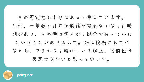 その可能性も十分にあると考えています。
ただ、一年数ヶ月前に連絡が取れなくなった時期があり、その時は何人かと健全で会っていたということがありまして。DBに投稿されていなとも、アクセスを続けている以上、可能性は否定できないと思っています。